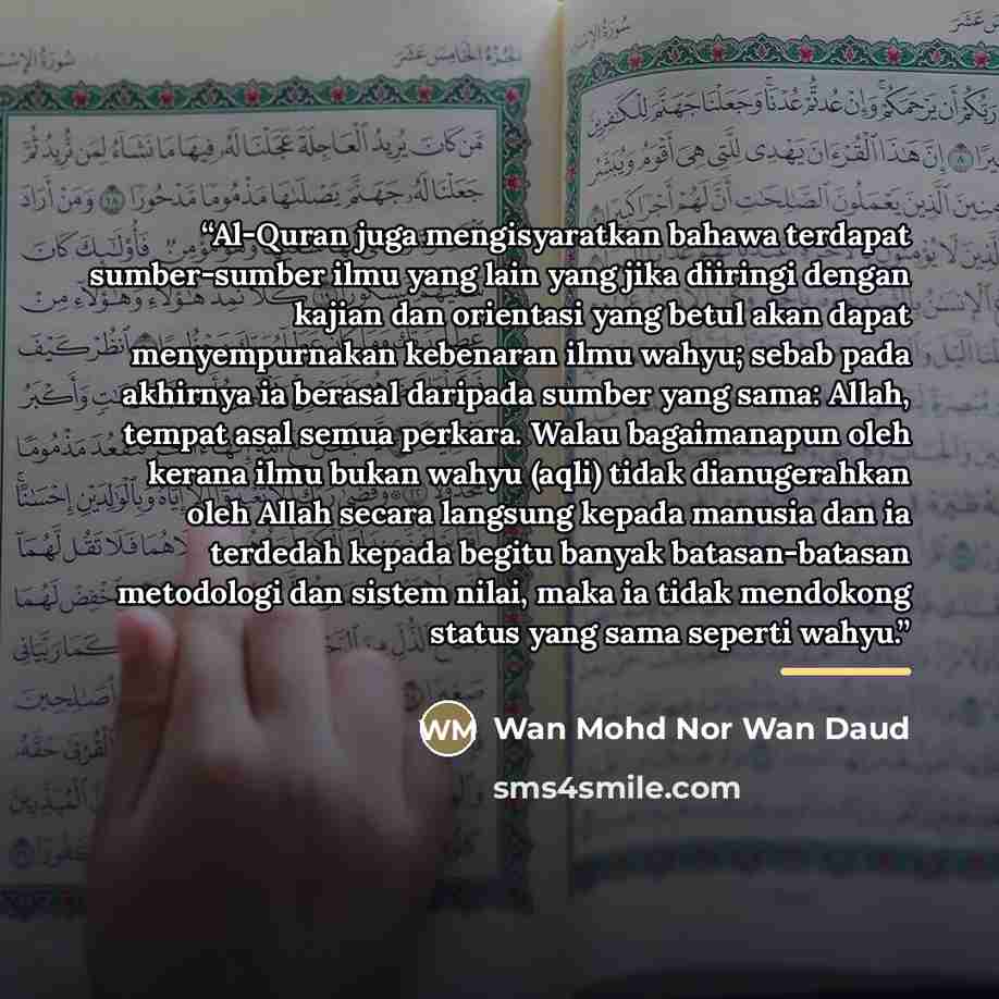 “Al-Quran juga mengisyaratkan bahawa terdapat sumber-sumber ilmu yang lain yang jika diiringi dengan kajian dan orientasi yang betul akan dapat menyempurnakan kebenaran ilmu wahyu; sebab pada akhirnya ia berasal daripada sumber yang sama: Allah, tempat asal semua perkara. Walau bagaimanapun oleh…” quote by Wan Mohd Nor Wan Daud
