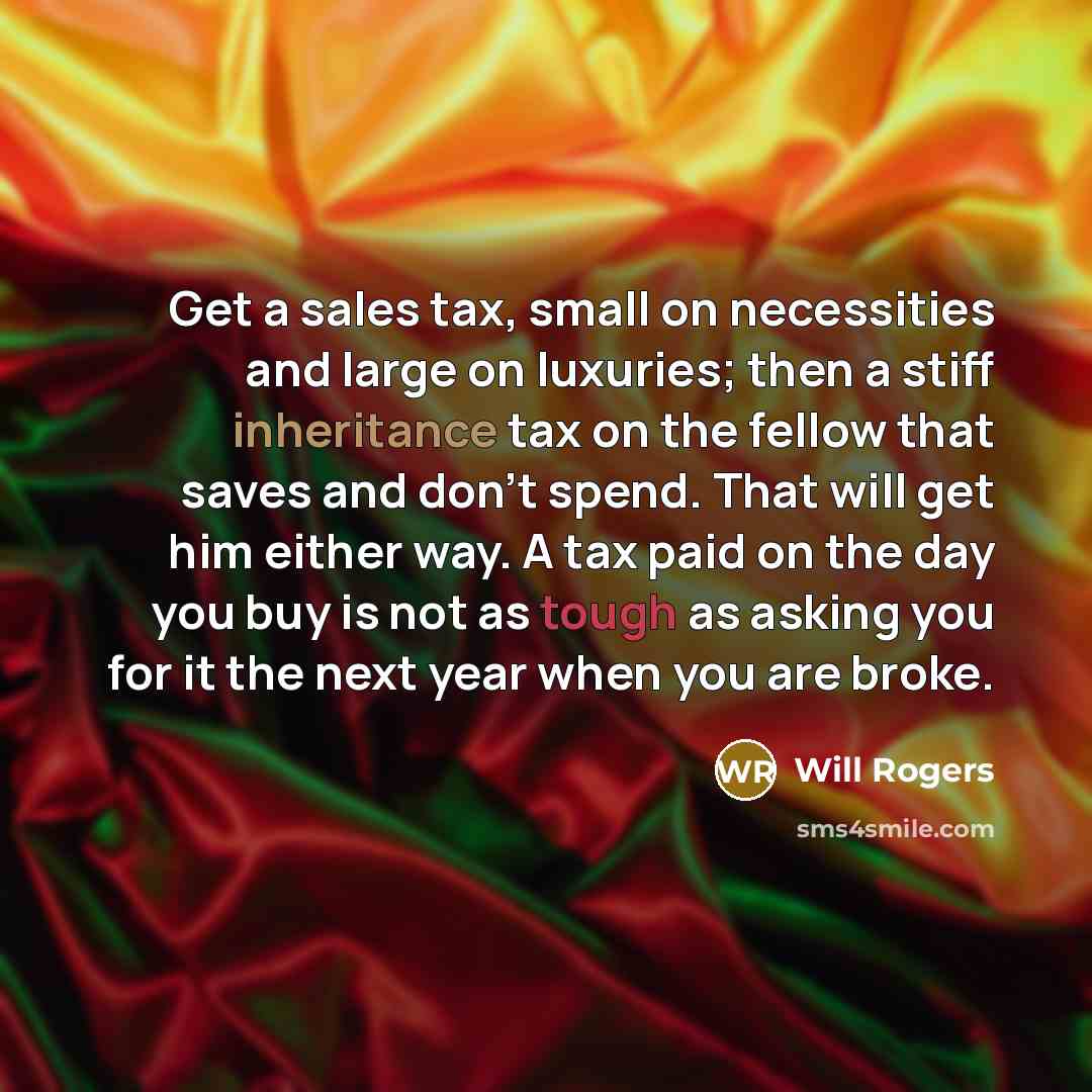 “Get a sales tax, small on necessities and large on luxuries; then a stiff inheritance tax on the fellow that saves and don't spend. That will get him either way. A tax paid on the day you buy is not as tough as asking you for it the next year when you are broke.” quote by Will Rogers