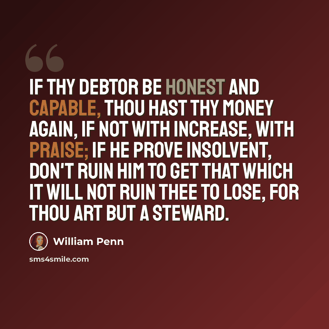 “If thy debtor be honest and capable, thou hast thy money again, if not with increase, with praise; if he prove insolvent, don't ruin him to get that which it will not ruin thee to lose, for thou art but a steward.” quote by William Penn