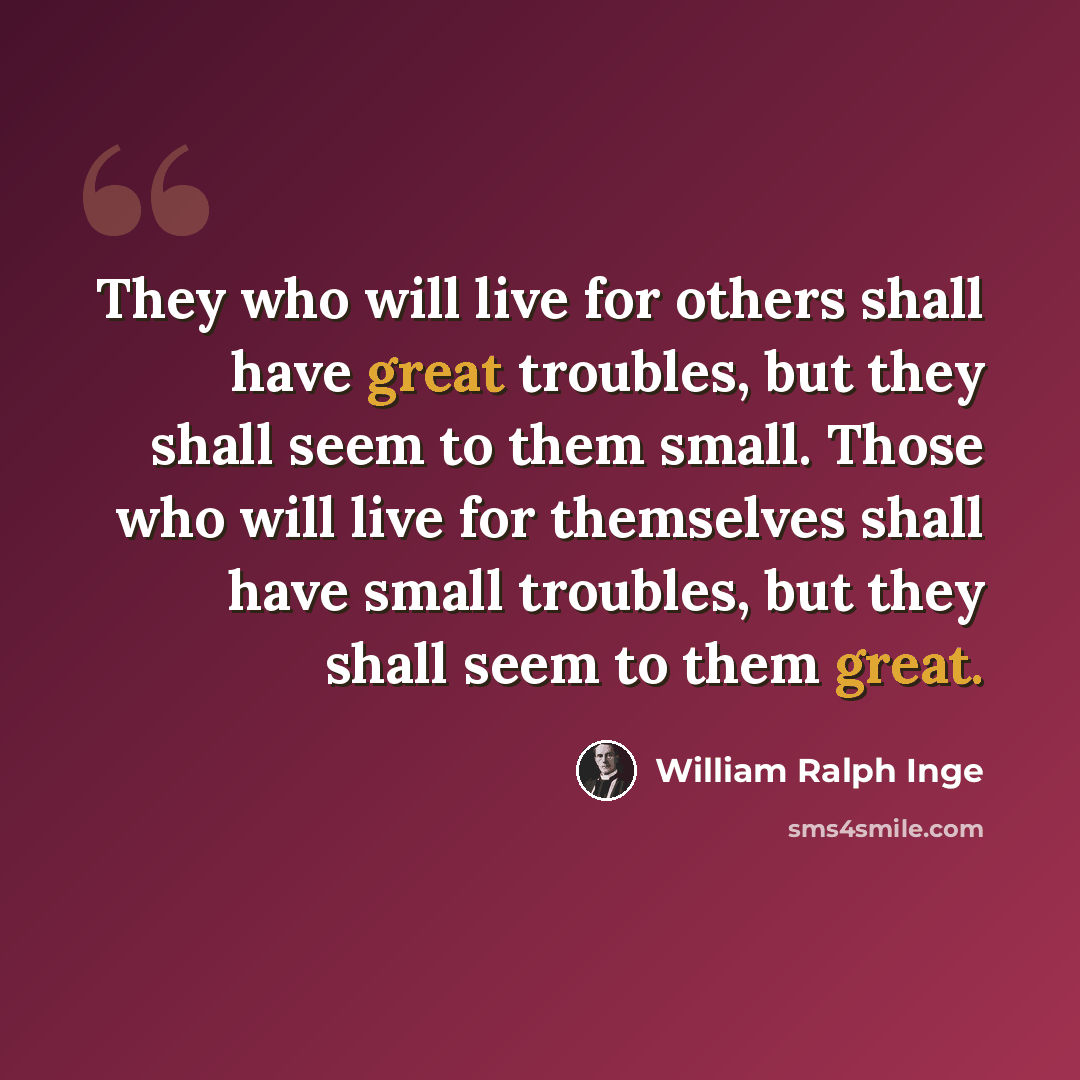 “They who will live for others shall have great troubles, but they shall seem to them small. Those who will live for themselves shall have small troubles, but they shall seem to them great.” quote by William Ralph Inge