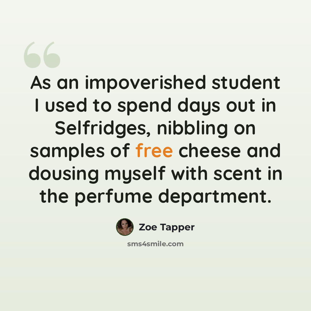 “As an impoverished student I used to spend days out in Selfridges, nibbling on samples of free cheese and dousing myself with scent in the perfume department.” quote by Zoe Tapper
