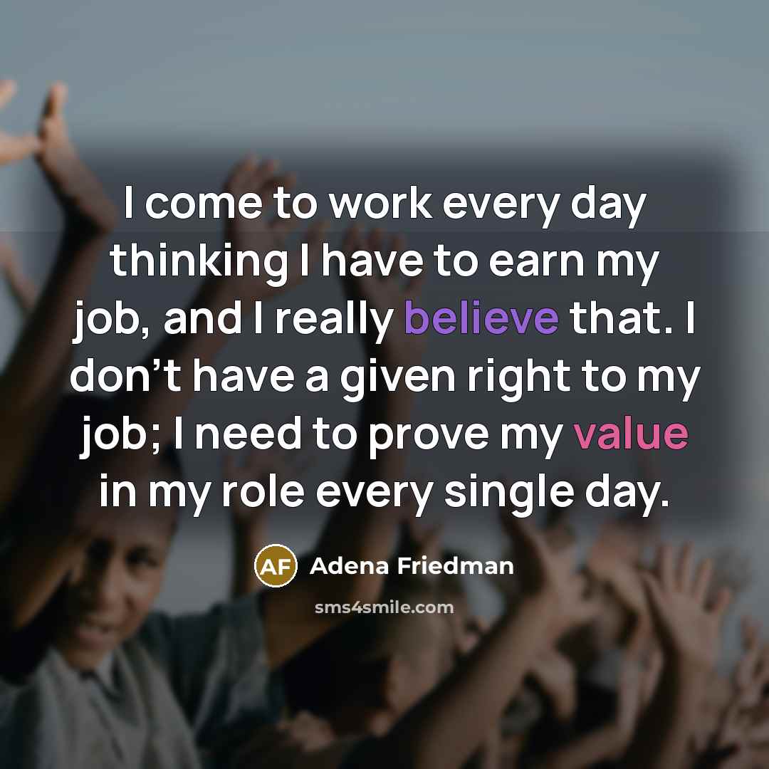 “I come to work every day thinking I have to earn my job, and I really believe that. I don't have a given right to my job; I need to prove my value in my role every single day.” quote by Adena Friedman