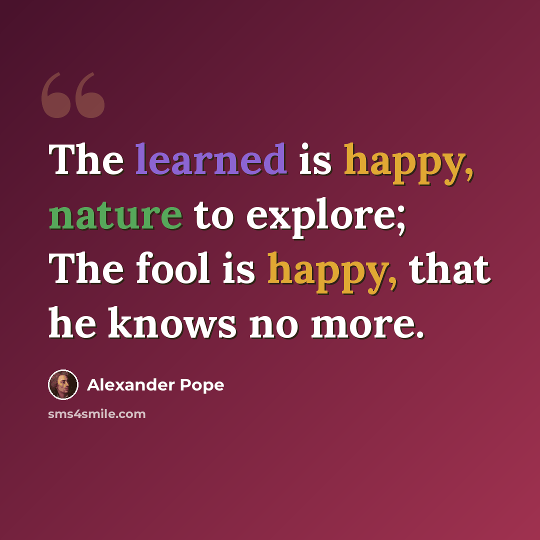 “The learned is happy, nature to explore; The fool is happy, that he knows no more.” quote by Alexander Pope