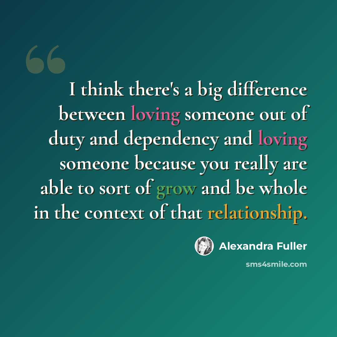 “I think there's a big difference between loving someone out of duty and dependency and loving someone because you really are able to sort of grow and be whole in the context of that relationship.” quote by Alexandra Fuller