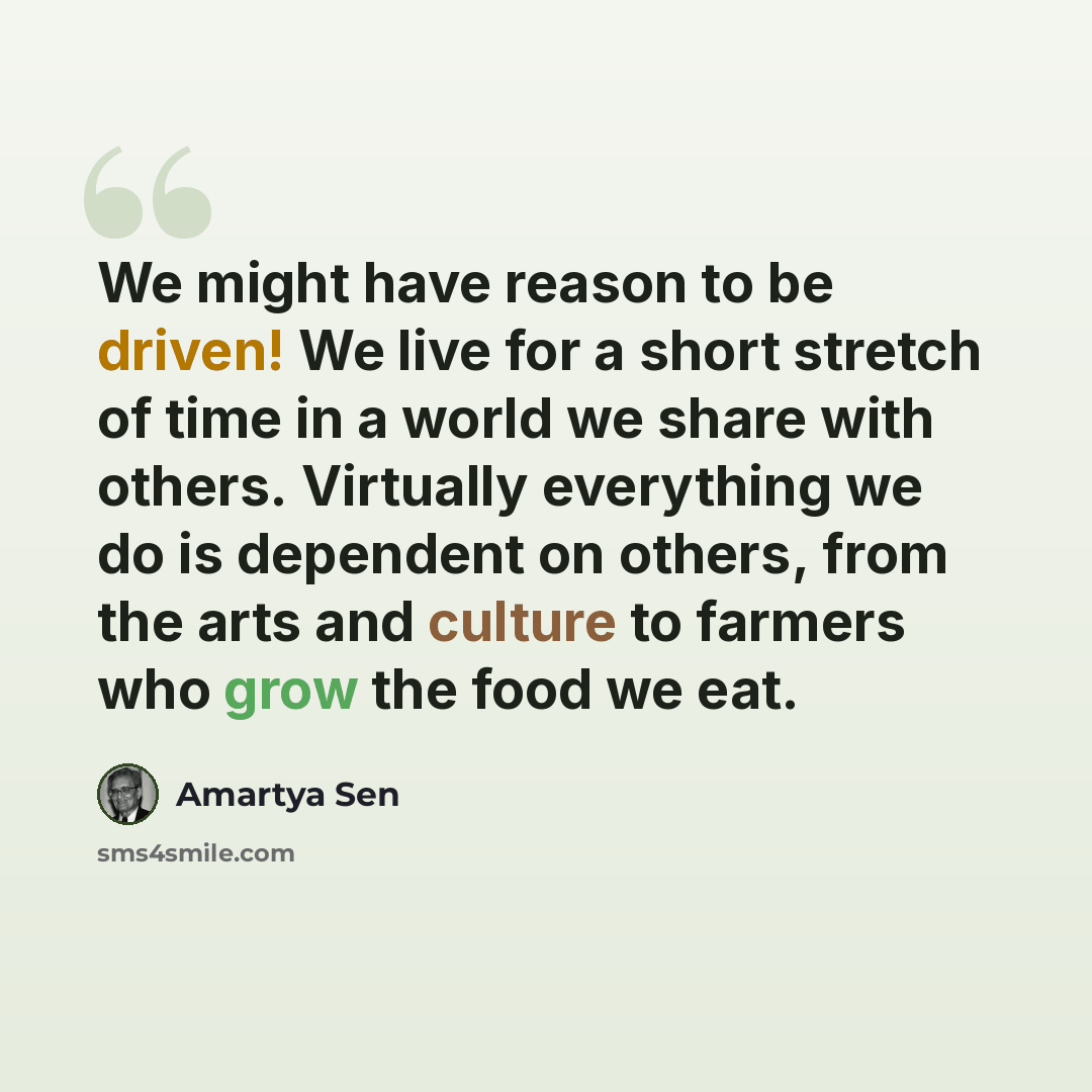 “We might have reason to be driven! We live for a short stretch of time in a world we share with others. Virtually everything we do is dependent on others, from the arts and culture to farmers who grow the food we eat.” quote by Amartya Sen