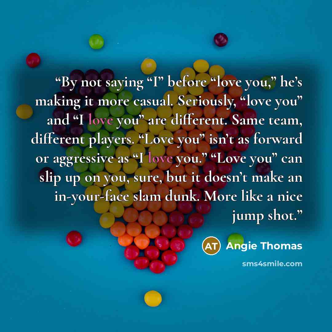 “By not saying “I” before “love you,” he’s making it more casual. Seriously, “love you” and “I love you” are different. Same team, different players. “Love you” isn’t as forward or aggressive as “I love you.” “Love you” can slip up on you, sure, but it doesn’t make an in-your-face slam dunk. More…” quote by Angie Thomas