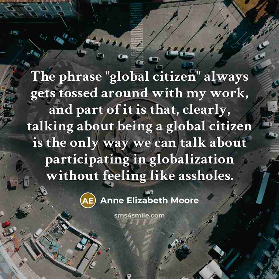 “The phrase "global citizen" always gets tossed around with my work, and part of it is that, clearly, talking about being a global citizen is the only way we can talk about participating in globalization without feeling like assholes.” quote by Anne Elizabeth Moore