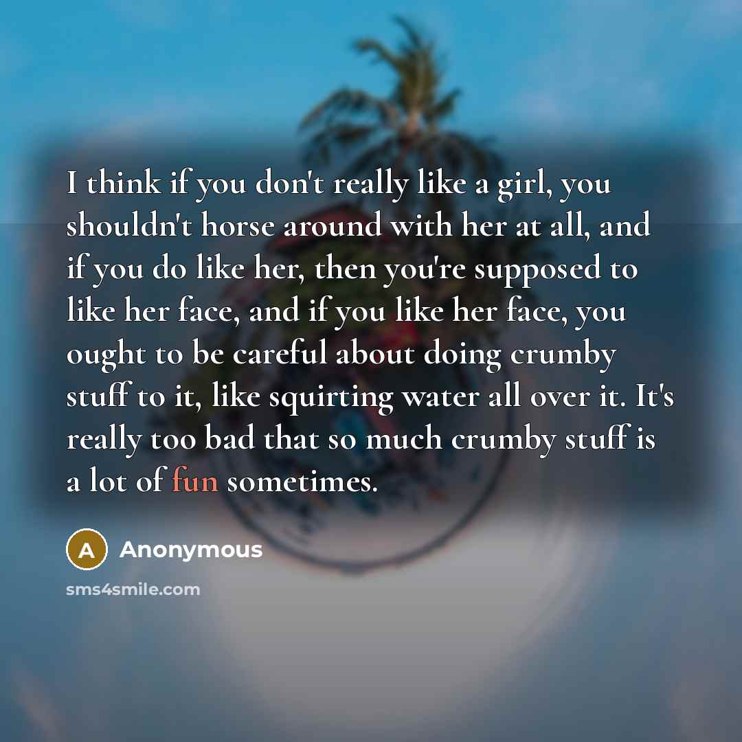 “I think if you don't really like a girl, you shouldn't horse around with her at all, and if you do like her, then you're supposed to like her face, and if you like her face, you ought to be careful about doing crumby stuff to it, like squirting water all over it. It's really too bad that so much…” quote by Anonymous