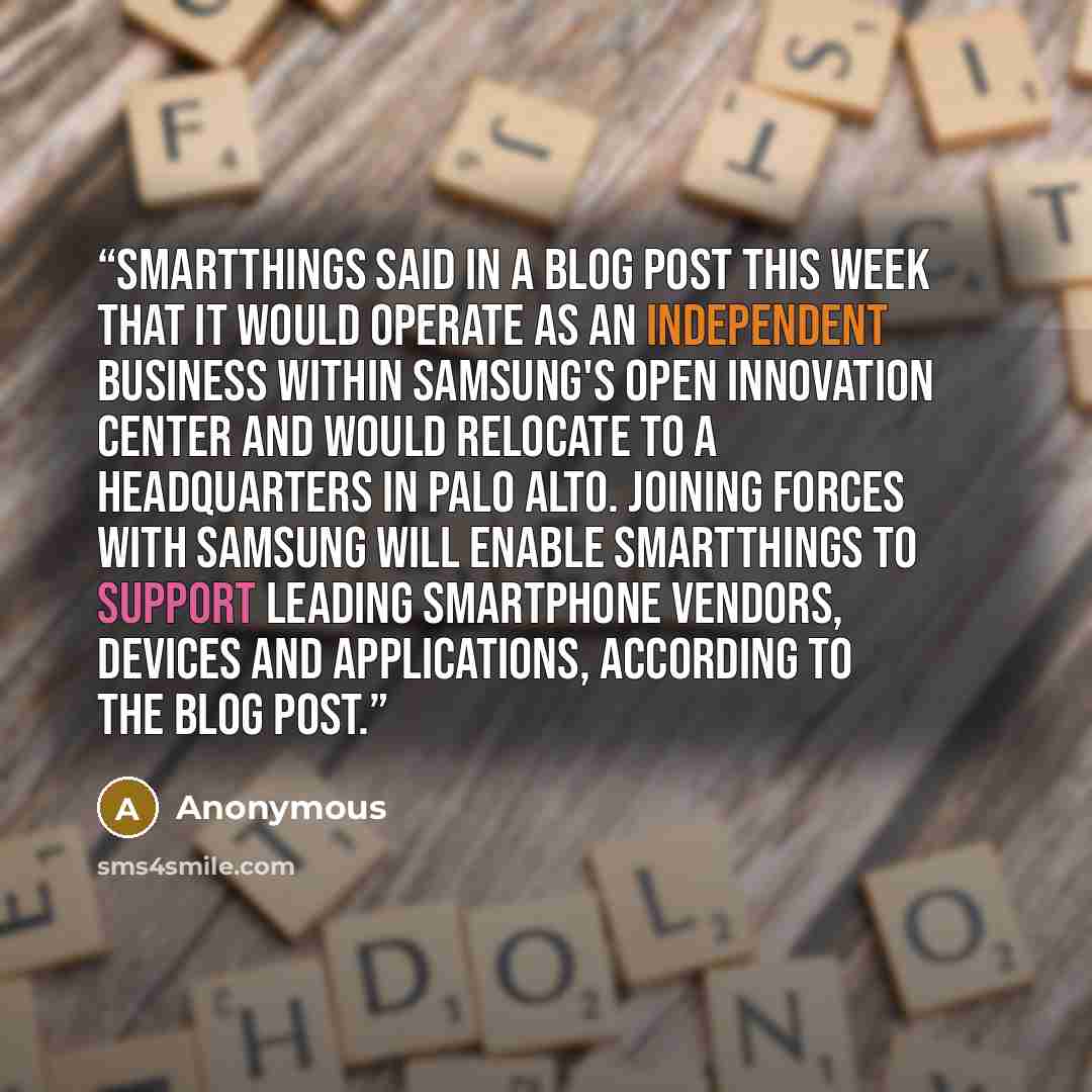 “SmartThings said in a blog post this week that it would operate as an independent business within Samsung's Open Innovation Center and would relocate to a headquarters in Palo Alto. Joining forces with Samsung will enable SmartThings to support leading smartphone vendors, devices and applications…” quote by Anonymous