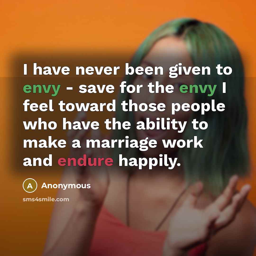 “I have never been given to envy - save for the envy I feel toward those people who have the ability to make a marriage work and endure happily.” quote by Anonymous