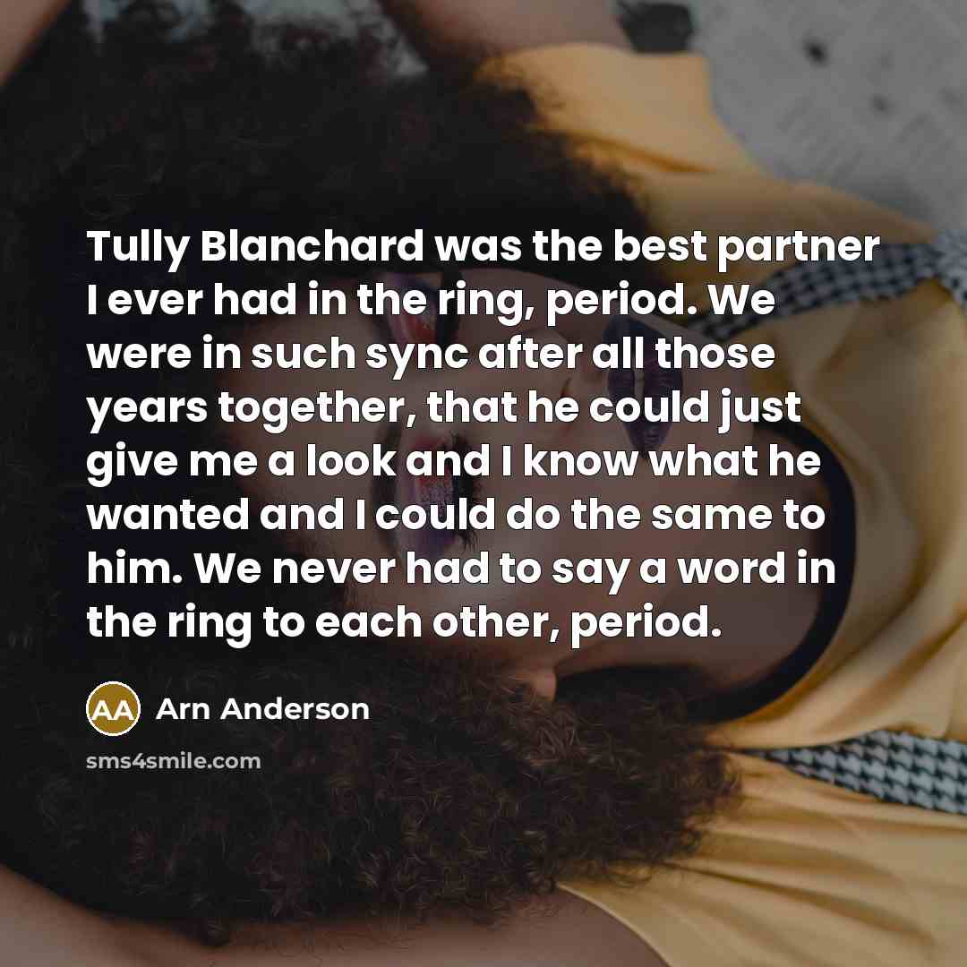 “Tully Blanchard was the best partner I ever had in the ring, period. We were in such sync after all those years together, that he could just give me a look and I know what he wanted and I could do the same to him. We never had to say a word in the ring to each other, period.” quote by Arn Anderson