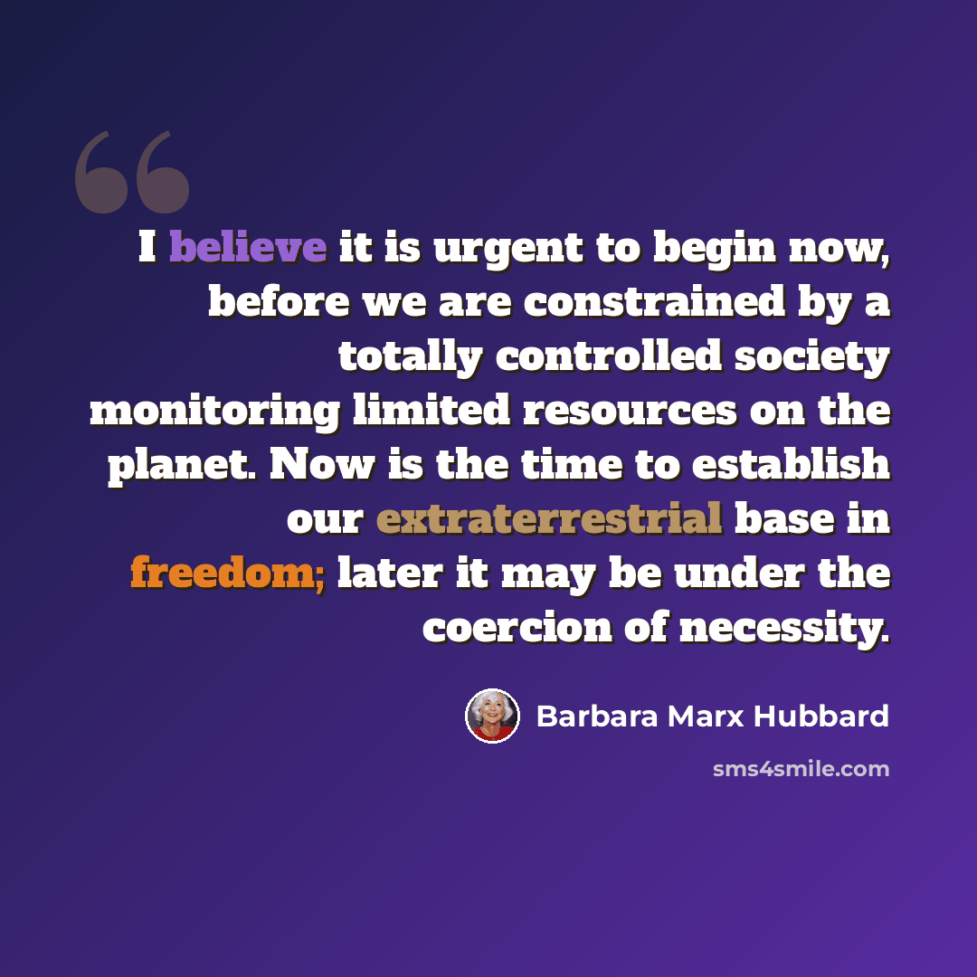 “I believe it is urgent to begin now, before we are constrained by a totally controlled society monitoring limited resources on the planet. Now is the time to establish our extraterrestrial base in freedom; later it may be under the coercion of necessity.” quote by Barbara Marx Hubbard