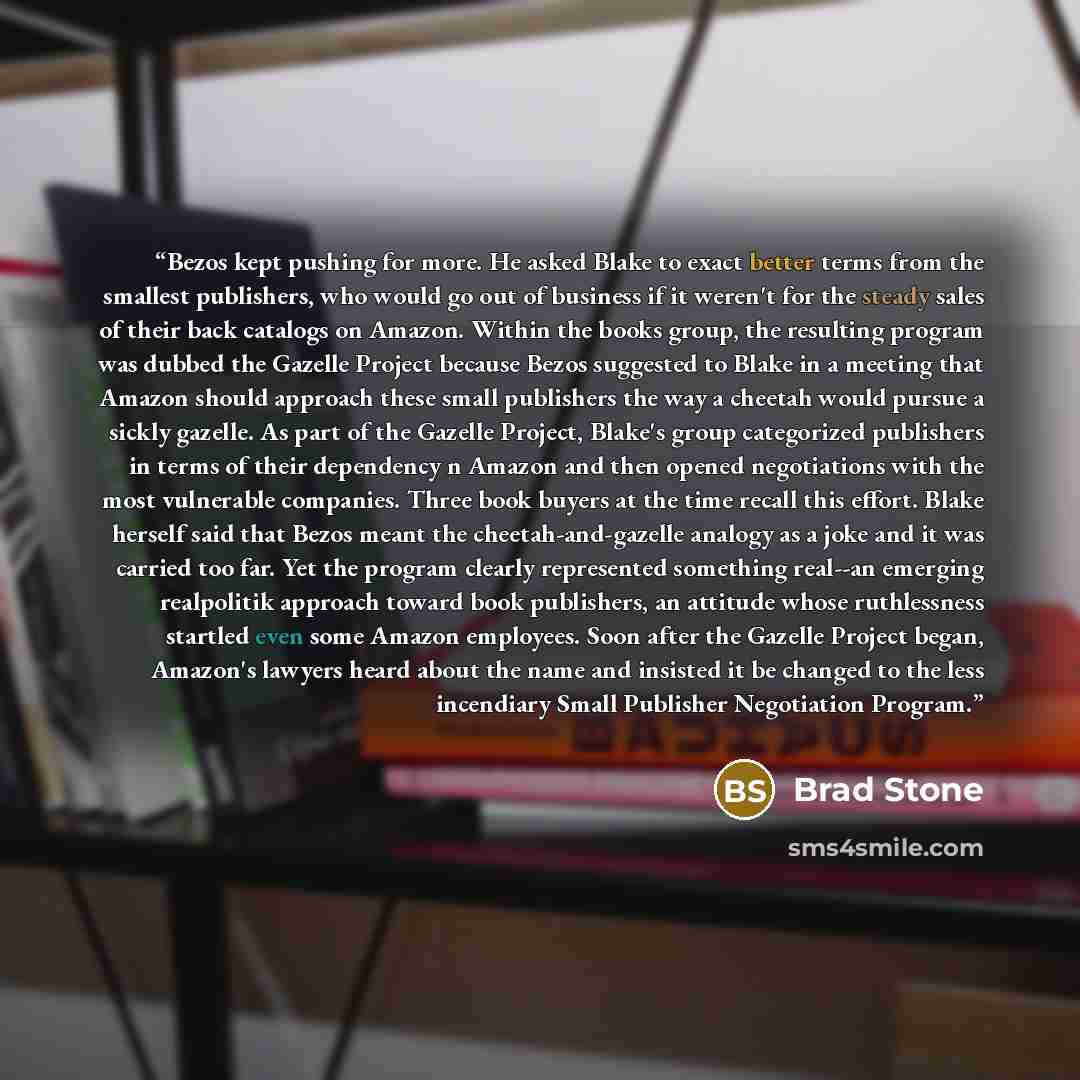 “Bezos kept pushing for more. He asked Blake to exact better terms from the smallest publishers, who would go out of business if it weren't for the steady sales of their back catalogs on Amazon. Within the books group, the resulting program was dubbed the Gazelle Project because Bezos suggested to…” quote by Brad Stone