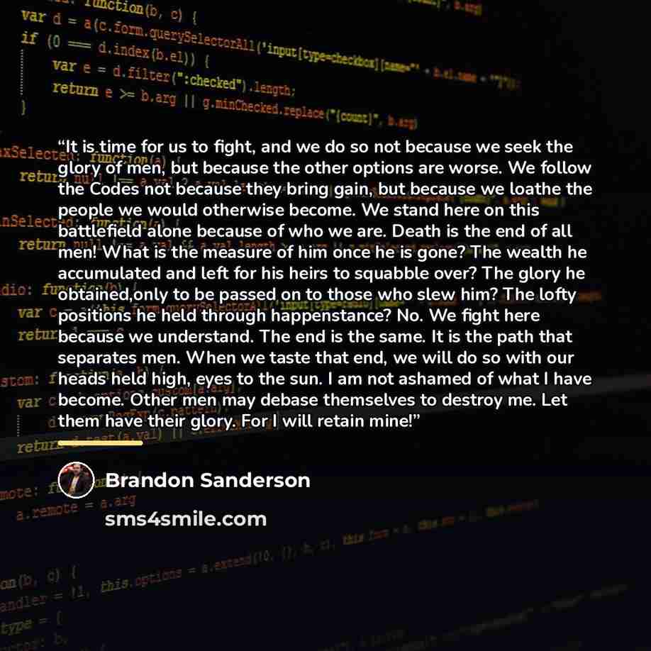 “It is time for us to fight, and we do so not because we seek the glory of men, but because the other options are worse. We follow the Codes not because they bring gain, but because we loathe the people we would otherwise become. We stand here on this battlefield alone because of who we are. Death…” quote by Brandon Sanderson