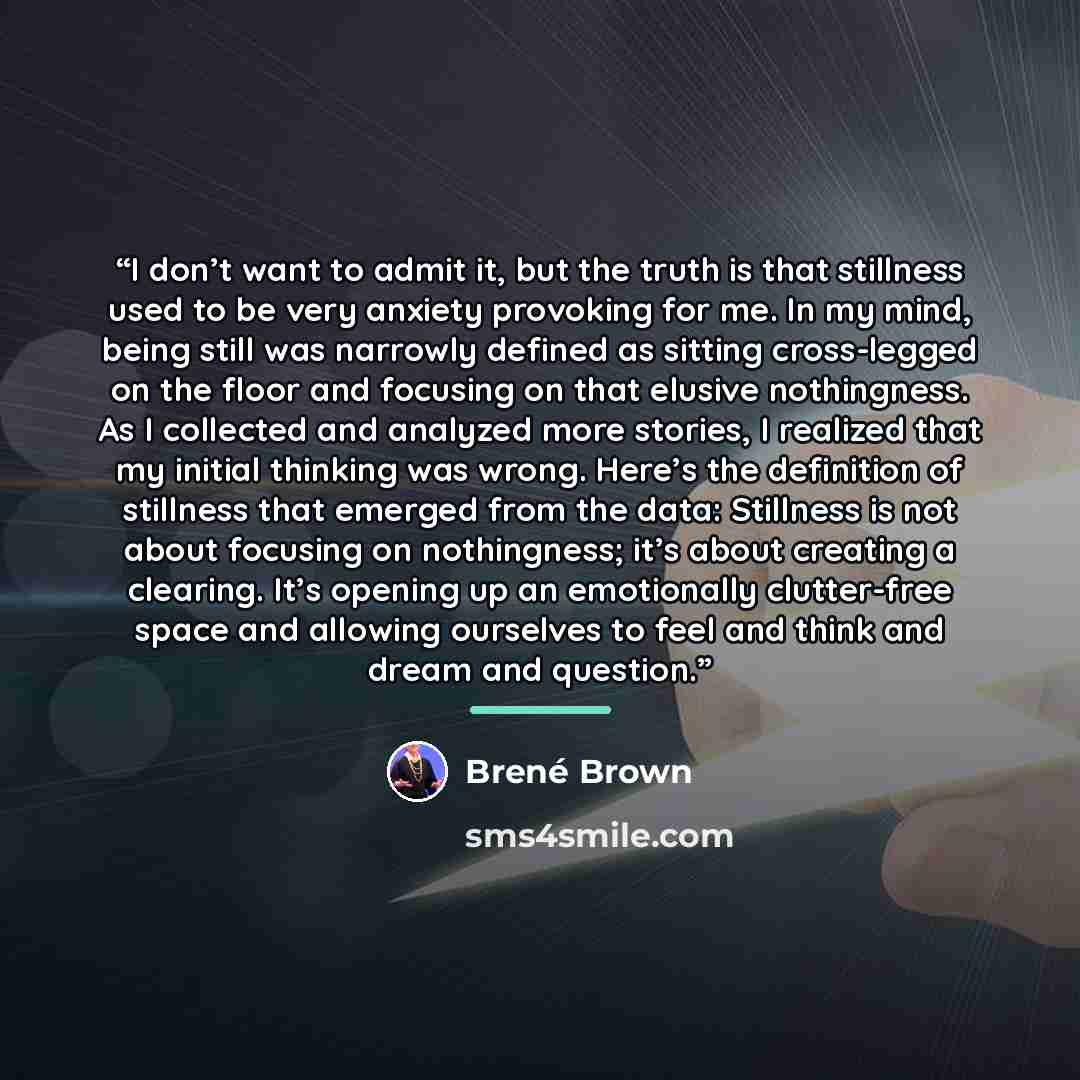 “I don’t want to admit it, but the truth is that stillness used to be very anxiety provoking for me. In my mind, being still was narrowly defined as sitting cross-legged on the floor and focusing on that elusive nothingness. As I collected and analyzed more stories, I realized that my initial…” quote by Brené Brown