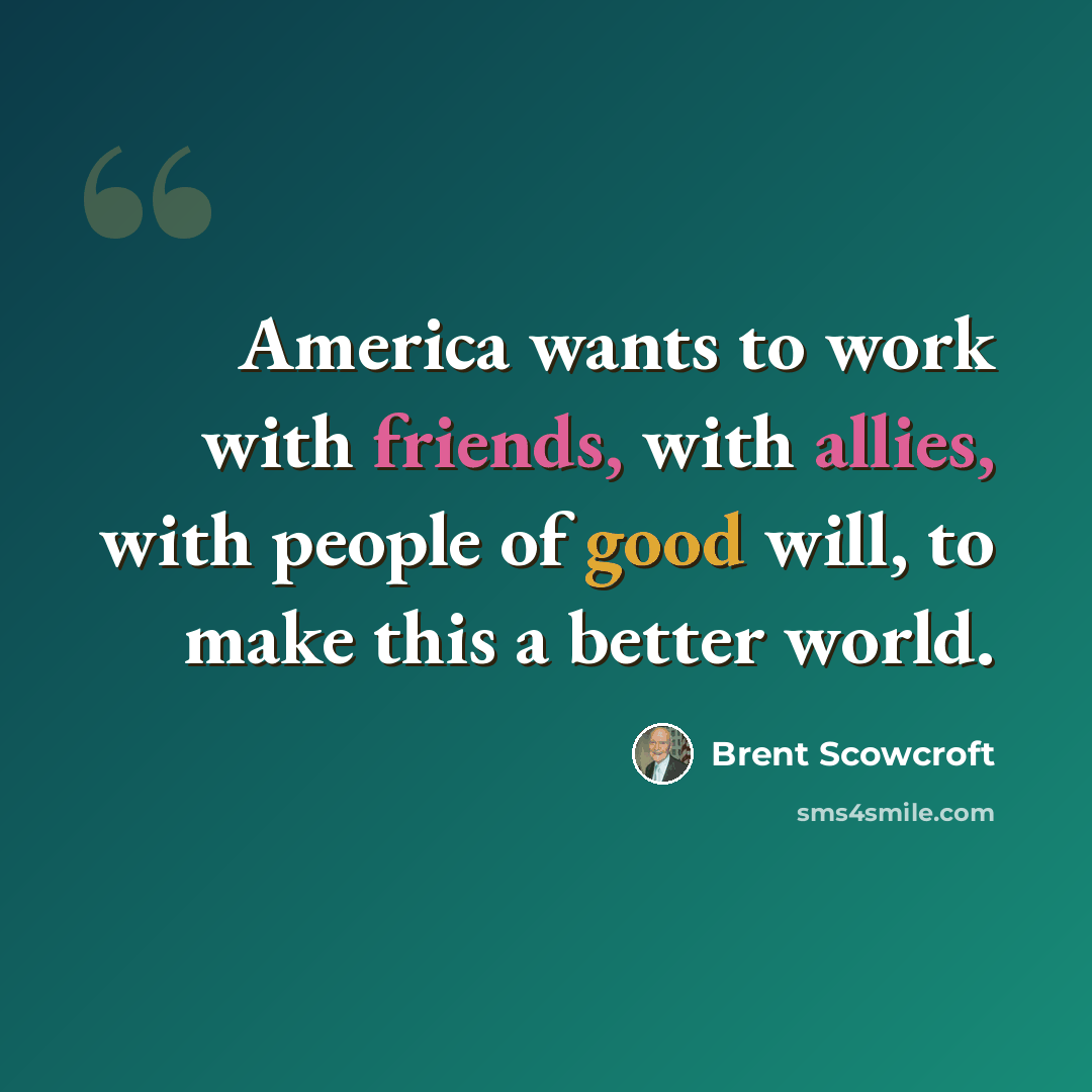 “America wants to work with friends, with allies, with people of good will, to make this a better world.” quote by Brent Scowcroft