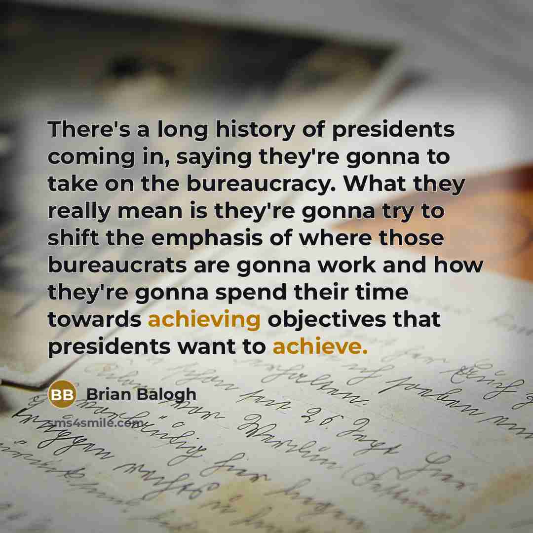 “There's a long history of presidents coming in, saying they're gonna to take on the bureaucracy. What they really mean is they're gonna try to shift the emphasis of where those bureaucrats are gonna work and how they're gonna spend their time towards achieving objectives that presidents want to…” quote by Brian Balogh
