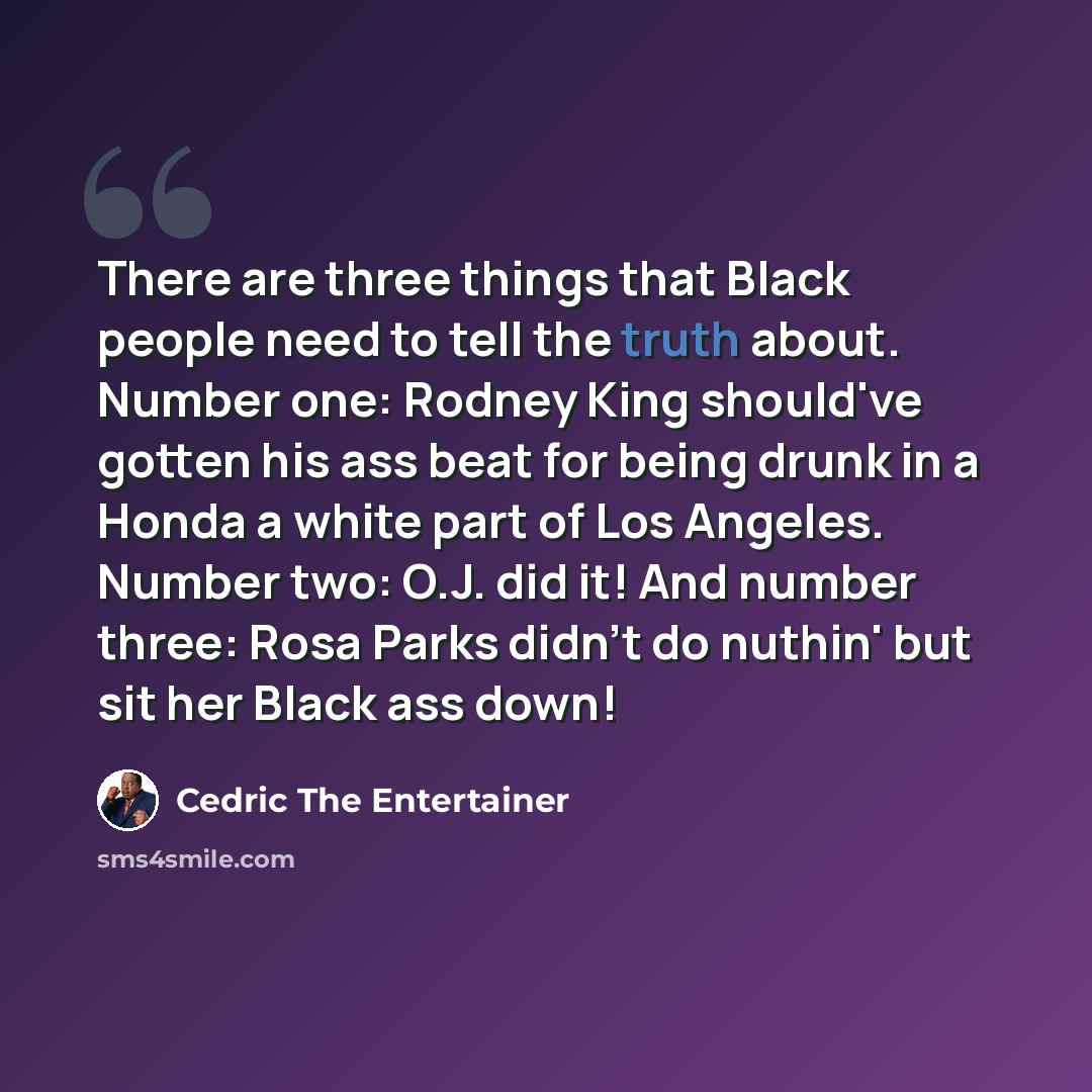 “There are three things that Black people need to tell the truth about. Number one: Rodney King should've gotten his ass beat for being drunk in a Honda a white part of Los Angeles. Number two: O.J. did it! And number three: Rosa Parks didn't do nuthin' but sit her Black ass down!” quote by Cedric The Entertainer
