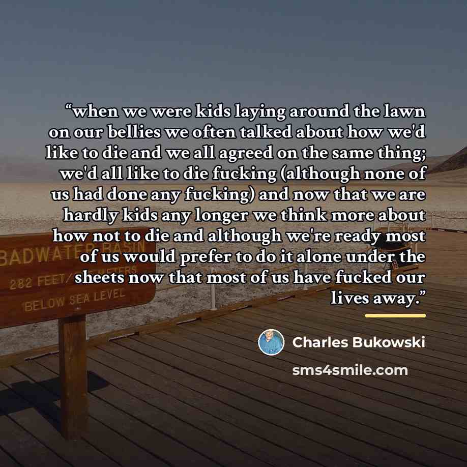 “when we were kids laying around the lawn on our bellies we often talked about how we'd like to die and we all agreed on the same thing; we'd all like to die fucking (although none of us had done any fucking) and now that we are hardly kids any longer we think more about how not to die and although…” quote by Charles Bukowski