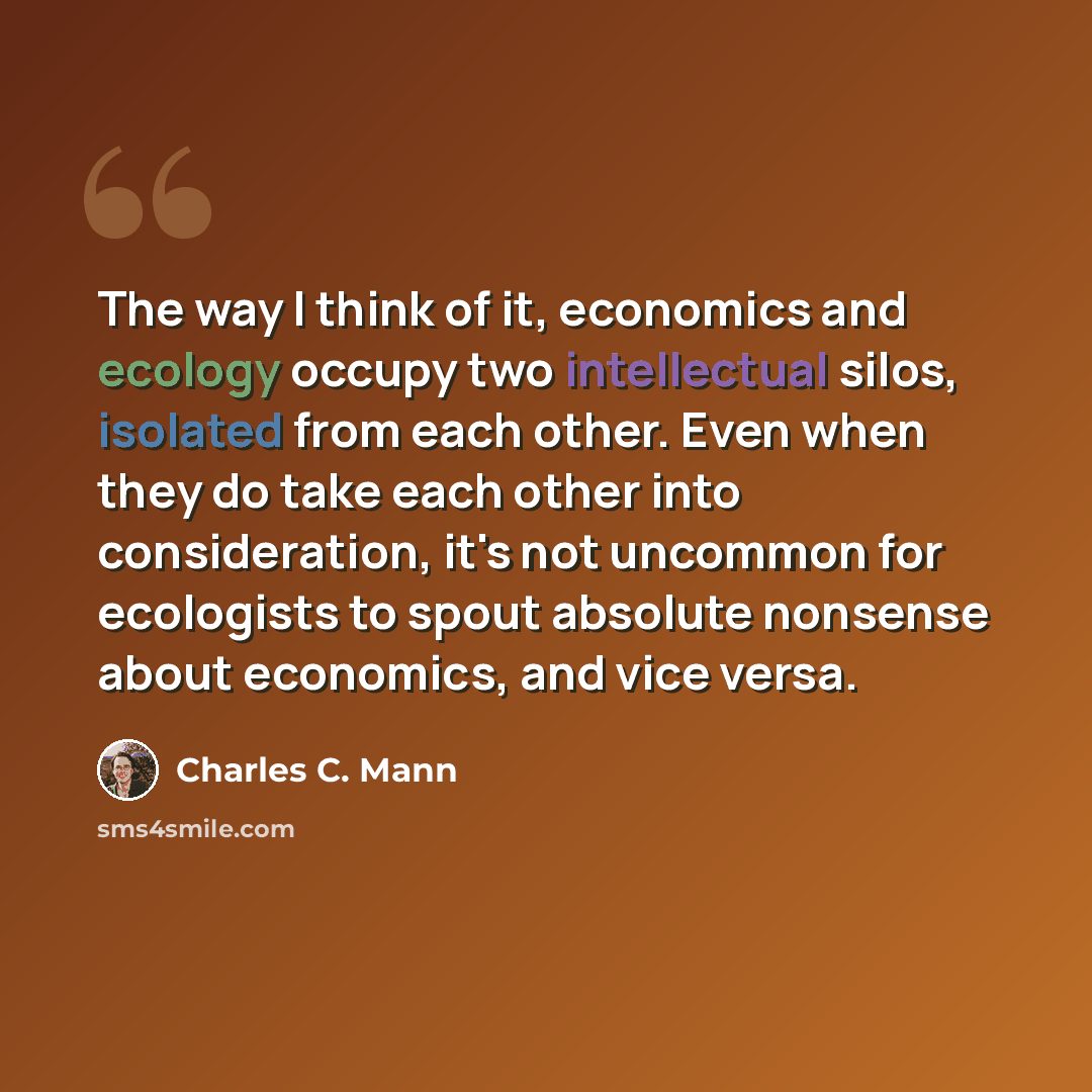 “The way I think of it, economics and ecology occupy two intellectual silos, isolated from each other. Even when they do take each other into consideration, it's not uncommon for ecologists to spout absolute nonsense about economics, and vice versa.” quote by Charles C. Mann