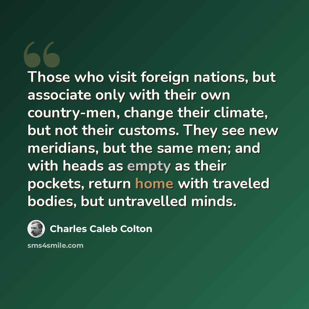 “Those who visit foreign nations, but associate only with their own country-men, change their climate, but not their customs. They see new meridians, but the same men; and with heads as empty as their pockets, return home with traveled bodies, but untravelled minds.” quote by Charles Caleb Colton
