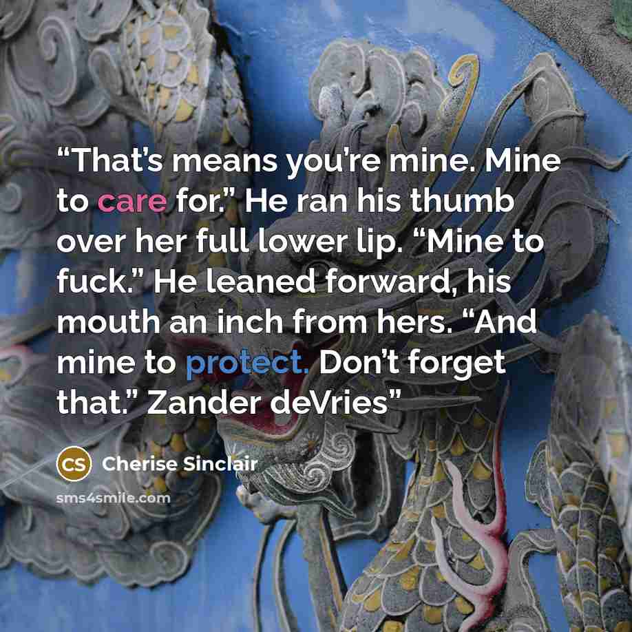 “That’s means you’re mine. Mine to care for.” He ran his thumb over her full lower lip. “Mine to fuck.” He leaned forward, his mouth an inch from hers. “And mine to protect. Don’t forget that.” Zander deVries” quote by Cherise Sinclair