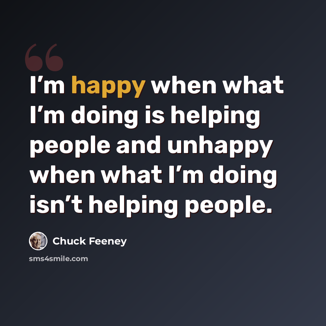 “I’m happy when what I’m doing is helping people and unhappy when what I’m doing isn’t helping people.” quote by Chuck Feeney