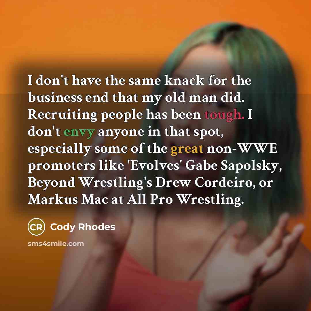 “I don't have the same knack for the business end that my old man did. Recruiting people has been tough. I don't envy anyone in that spot, especially some of the great non-WWE promoters like 'Evolves' Gabe Sapolsky, Beyond Wrestling's Drew Cordeiro, or Markus Mac at All Pro Wrestling.” quote by Cody Rhodes