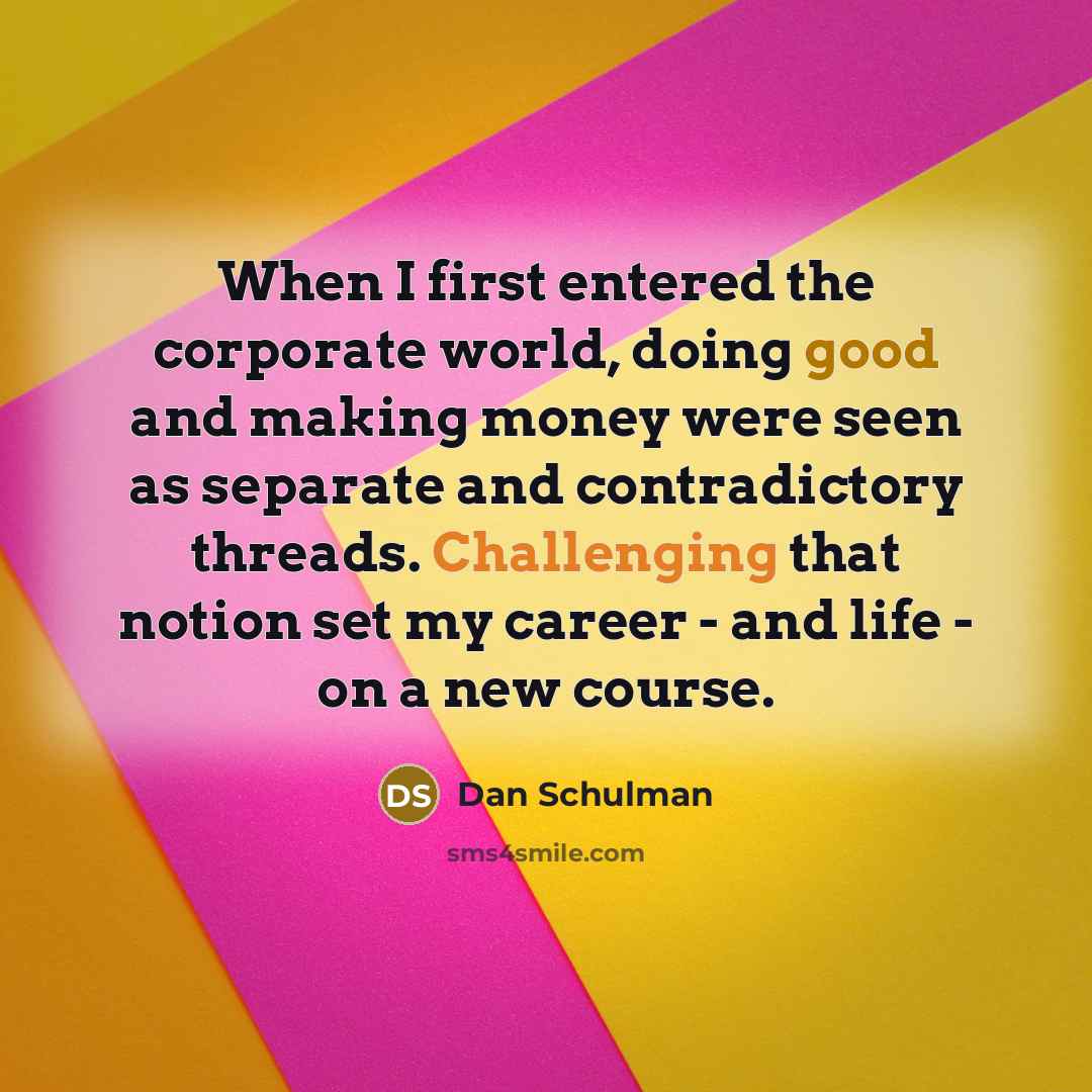 “When I first entered the corporate world, doing good and making money were seen as separate and contradictory threads. Challenging that notion set my career - and life - on a new course.” quote by Dan Schulman