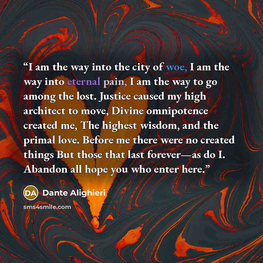 “I am the way into the city of woe, I am the way into eternal pain, I am the way to go among the lost. Justice caused my high architect to move, Divine omnipotence created me, The highest wisdom, and the primal love. Before me there were no created things But those that last forever—as do I…” quote by Dante Alighieri