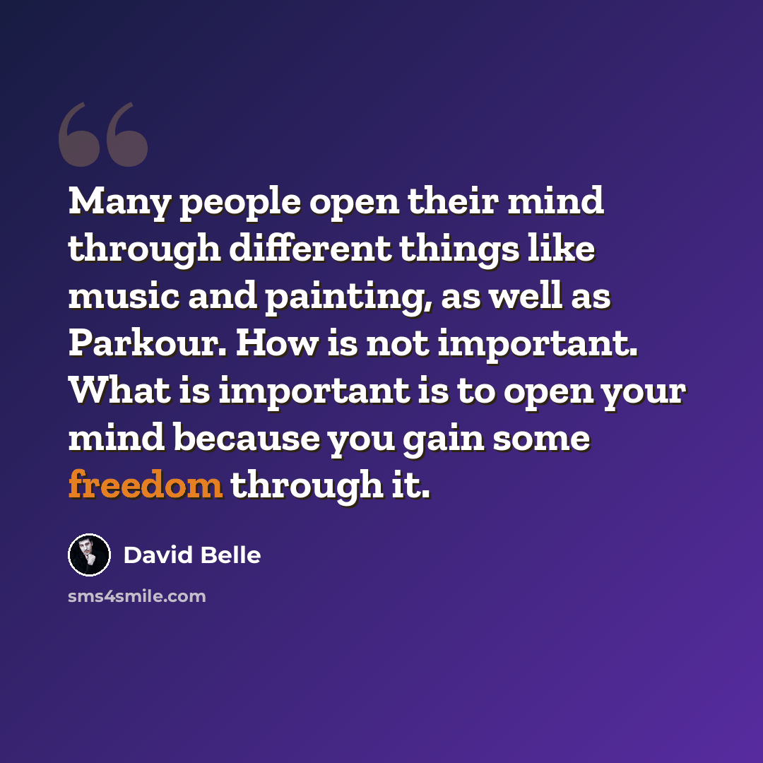 “Many people open their mind through different things like music and painting, as well as Parkour. How is not important. What is important is to open your mind because you gain some freedom through it.” quote by David Belle