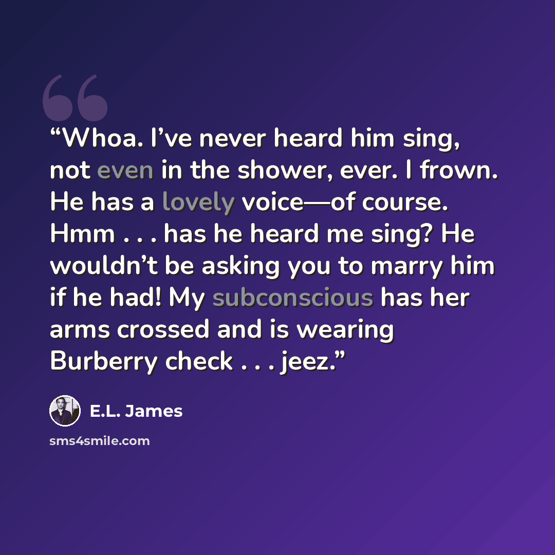 “Whoa. I’ve never heard him sing, not even in the shower, ever. I frown. He has a lovely voice—of course. Hmm . . . has he heard me sing? He wouldn’t be asking you to marry him if he had! My subconscious has her arms crossed and is wearing Burberry check . . . jeez.” quote by E.L. James
