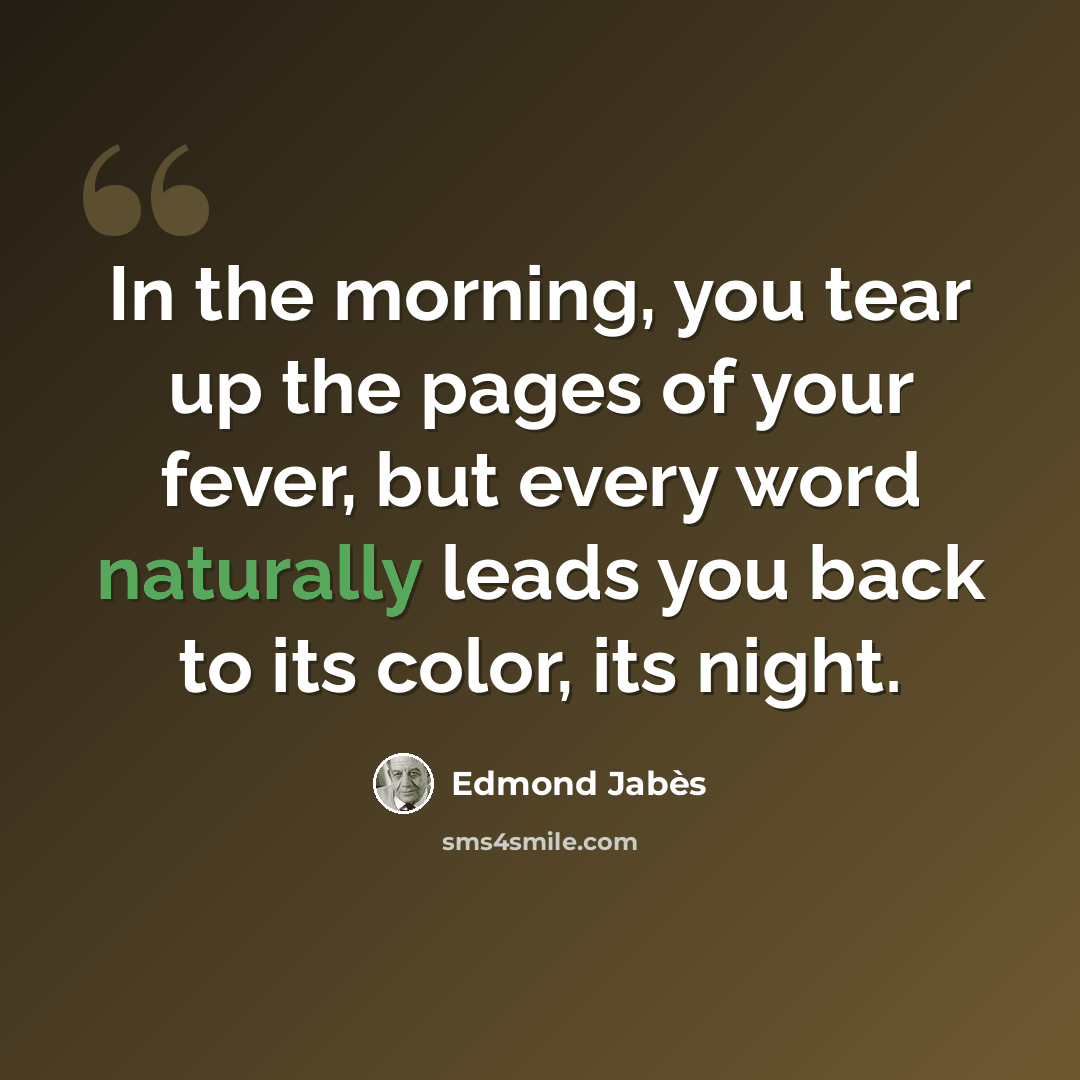 “In the morning, you tear up the pages of your fever, but every word naturally leads you back to its color, its night.” quote by Edmond Jabes
