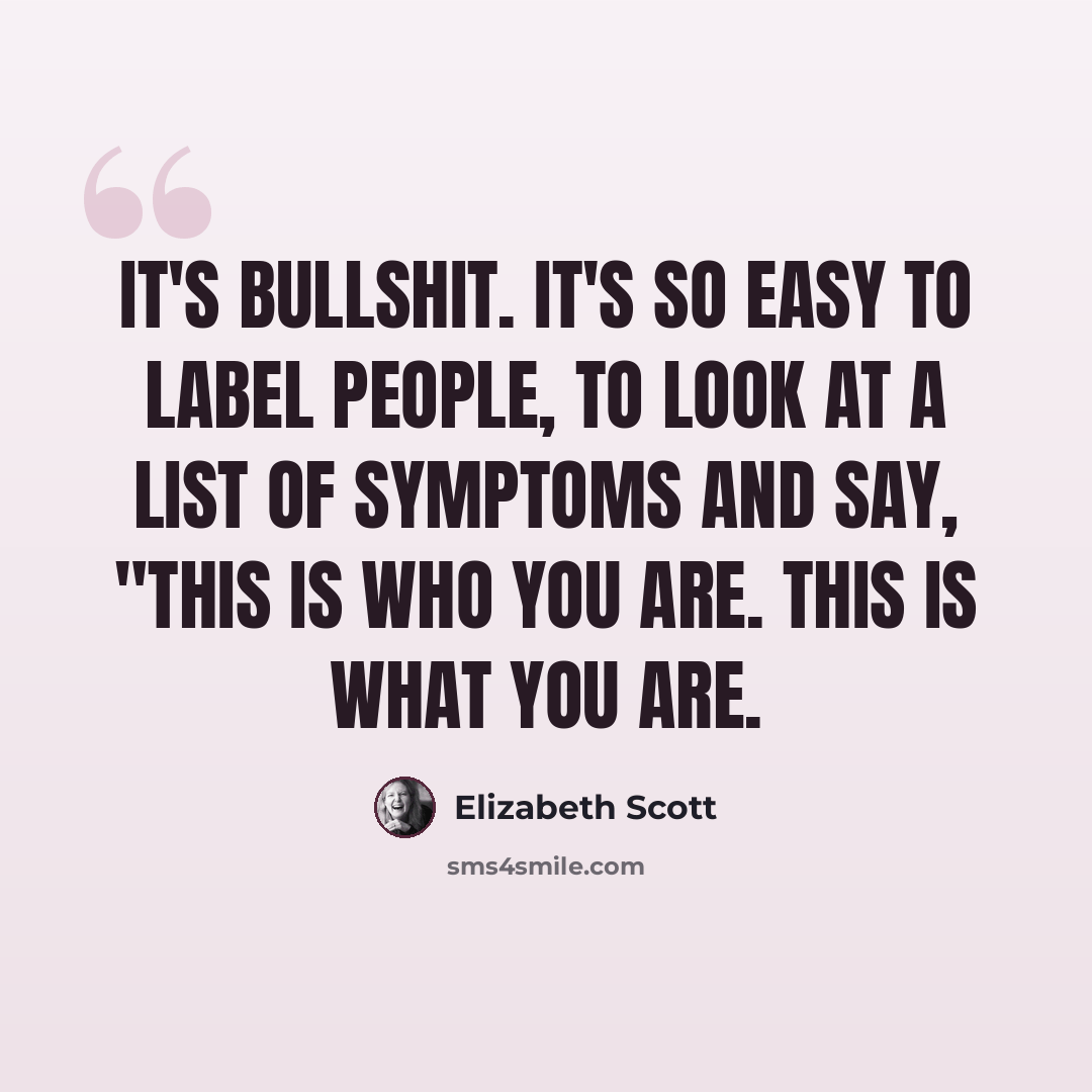“It's bullshit. It's so easy to label people, to look at a list of symptoms and say, "This is who you are. This is what you are.” quote by Elizabeth Scott