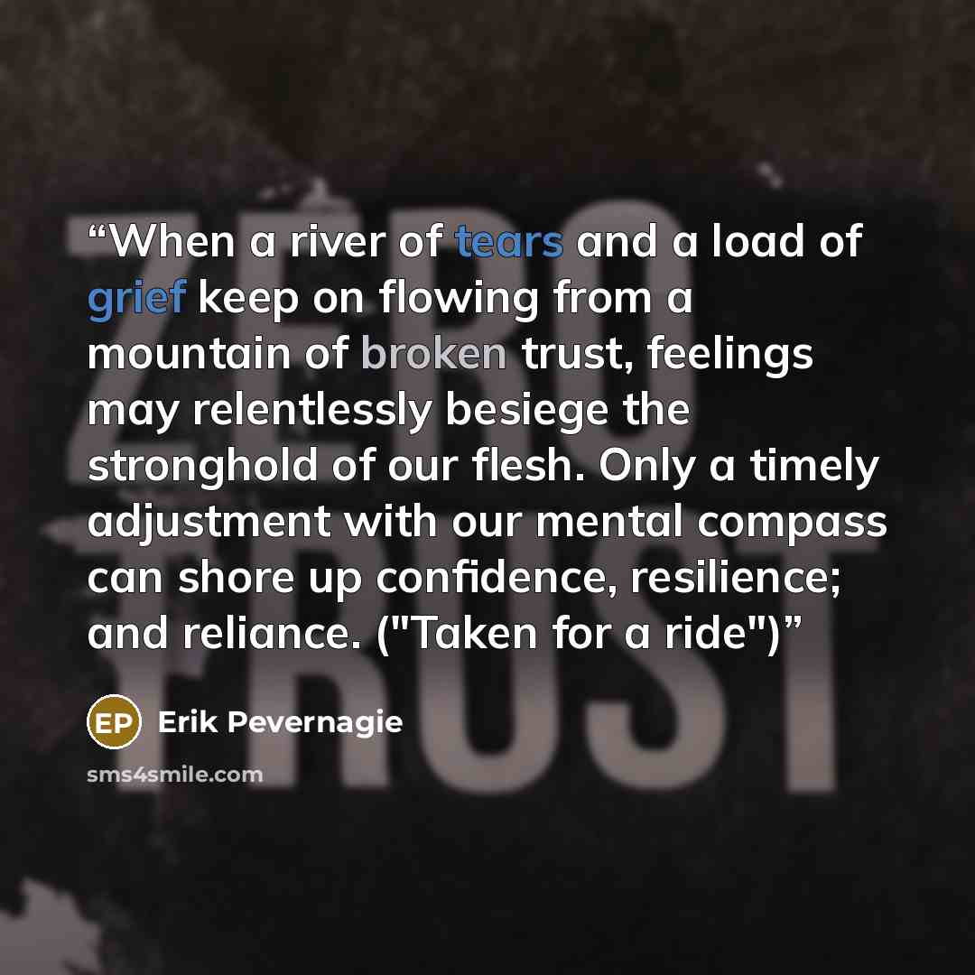 “When a river of tears and a load of grief keep on flowing from a mountain of broken trust, feelings may relentlessly besiege the stronghold of our flesh. Only a timely adjustment with our mental compass can shore up confidence, resilience; and reliance. ("Taken for a ride")” quote by Erik Pevernagie