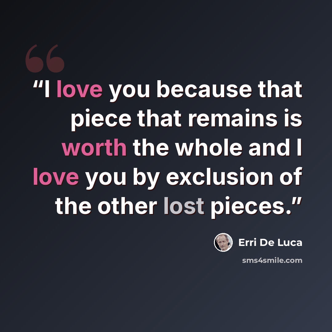 “I love you because that piece that remains is worth the whole and I love you by exclusion of the other lost pieces.” quote by Erri De Luca
