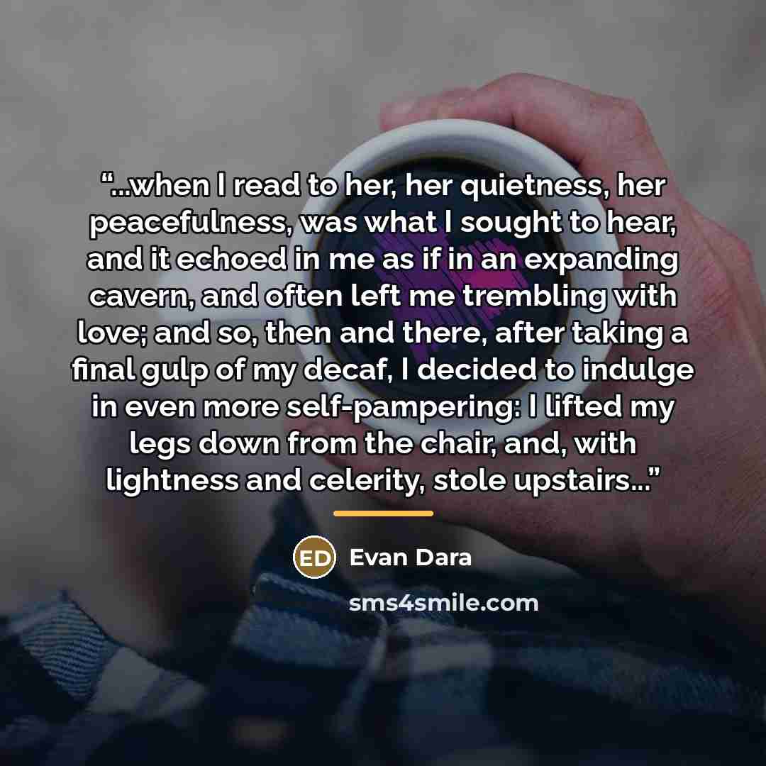 “...when I read to her, her quietness, her peacefulness, was what I sought to hear, and it echoed in me as if in an expanding cavern, and often left me trembling with love; and so, then and there, after taking a final gulp of my decaf, I decided to indulge in even more self-pampering: I lifted my…” quote by Evan Dara