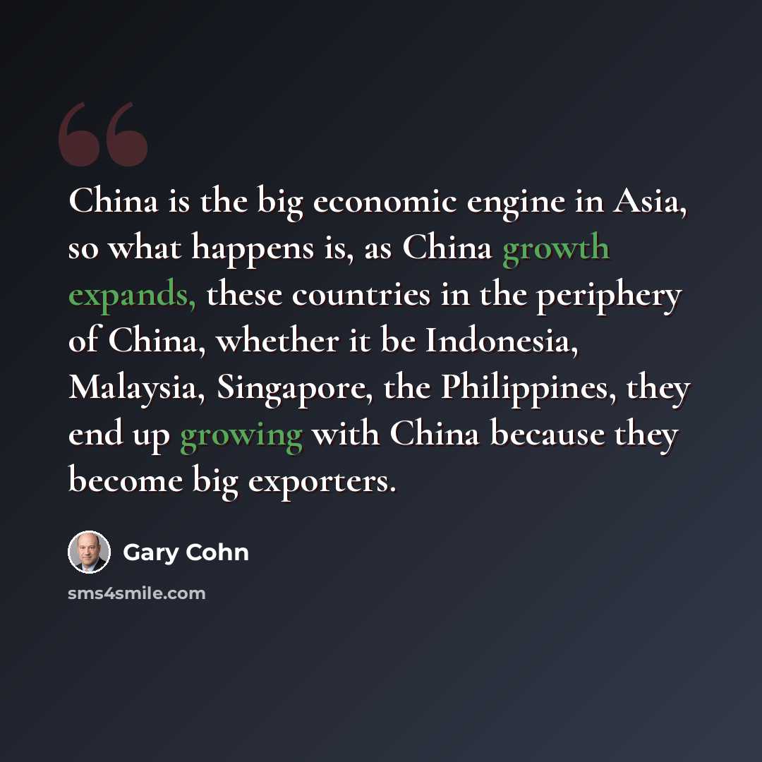 “China is the big economic engine in Asia, so what happens is, as China growth expands, these countries in the periphery of China, whether it be Indonesia, Malaysia, Singapore, the Philippines, they end up growing with China because they become big exporters.” quote by Gary Cohn