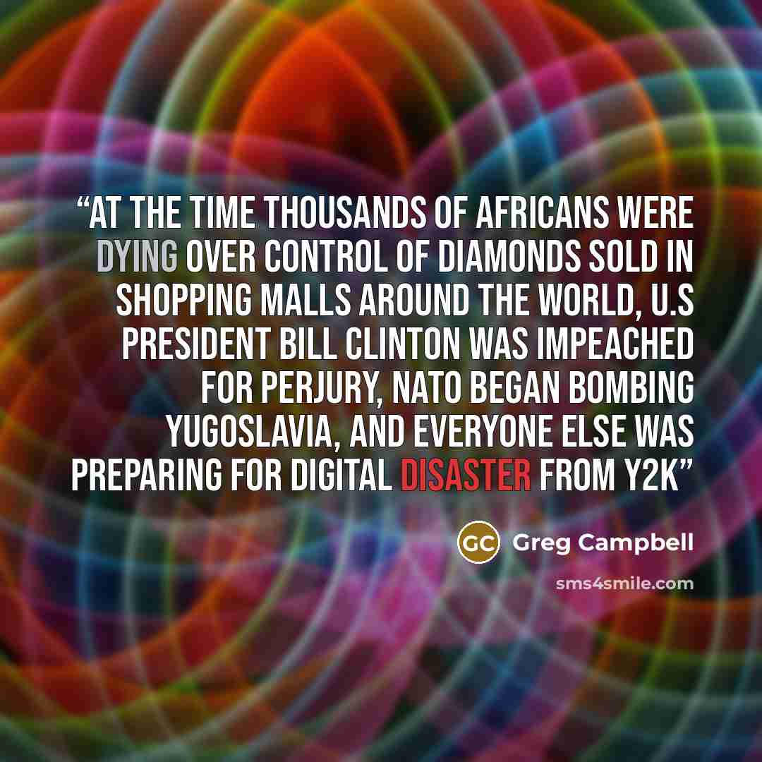 “At the time thousands of Africans were dying over control of diamonds sold in shopping malls around the world, U.S president Bill Clinton was impeached for perjury, NATO began bombing Yugoslavia, and everyone else was preparing for digital disaster from Y2K” quote by Greg Campbell
