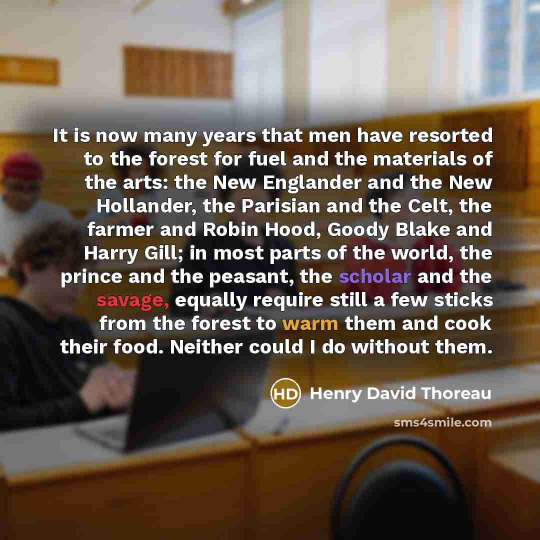 “It is now many years that men have resorted to the forest for fuel and the materials of the arts: the New Englander and the New Hollander, the Parisian and the Celt, the farmer and Robin Hood, Goody Blake and Harry Gill; in most parts of the world, the prince and the peasant, the scholar and the…” quote by Henry David Thoreau