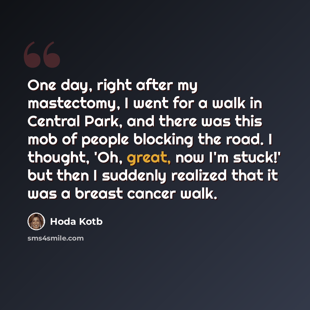 “One day, right after my mastectomy, I went for a walk in Central Park, and there was this mob of people blocking the road. I thought, 'Oh, great, now I'm stuck!' but then I suddenly realized that it was a breast cancer walk.” quote by Hoda Kotb