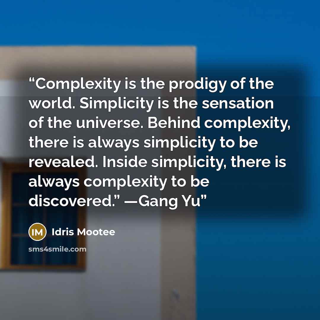 “Complexity is the prodigy of the world. Simplicity is the sensation of the universe. Behind complexity, there is always simplicity to be revealed. Inside simplicity, there is always complexity to be discovered.” —Gang Yu” quote by Idris Mootee