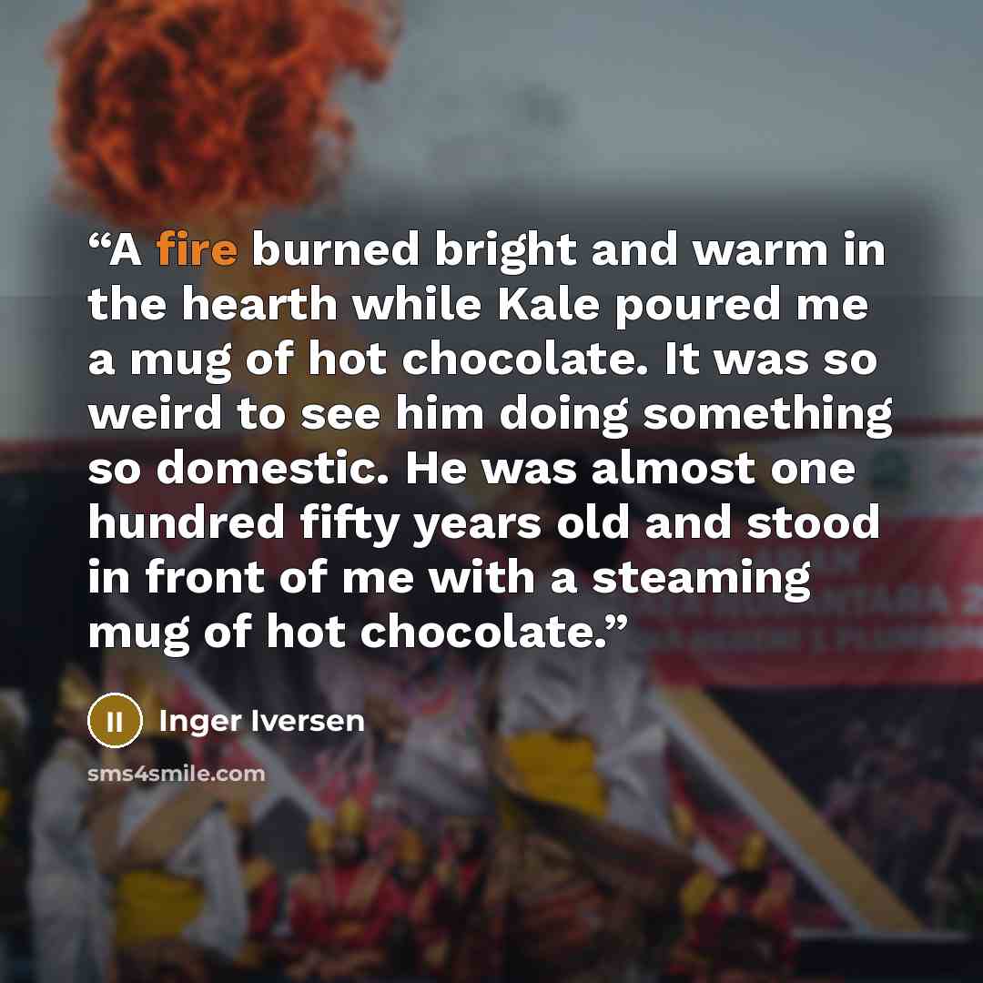 “A fire burned bright and warm in the hearth while Kale poured me a mug of hot chocolate. It was so weird to see him doing something so domestic. He was almost one hundred fifty years old and stood in front of me with a steaming mug of hot chocolate.” quote by Inger Iversen