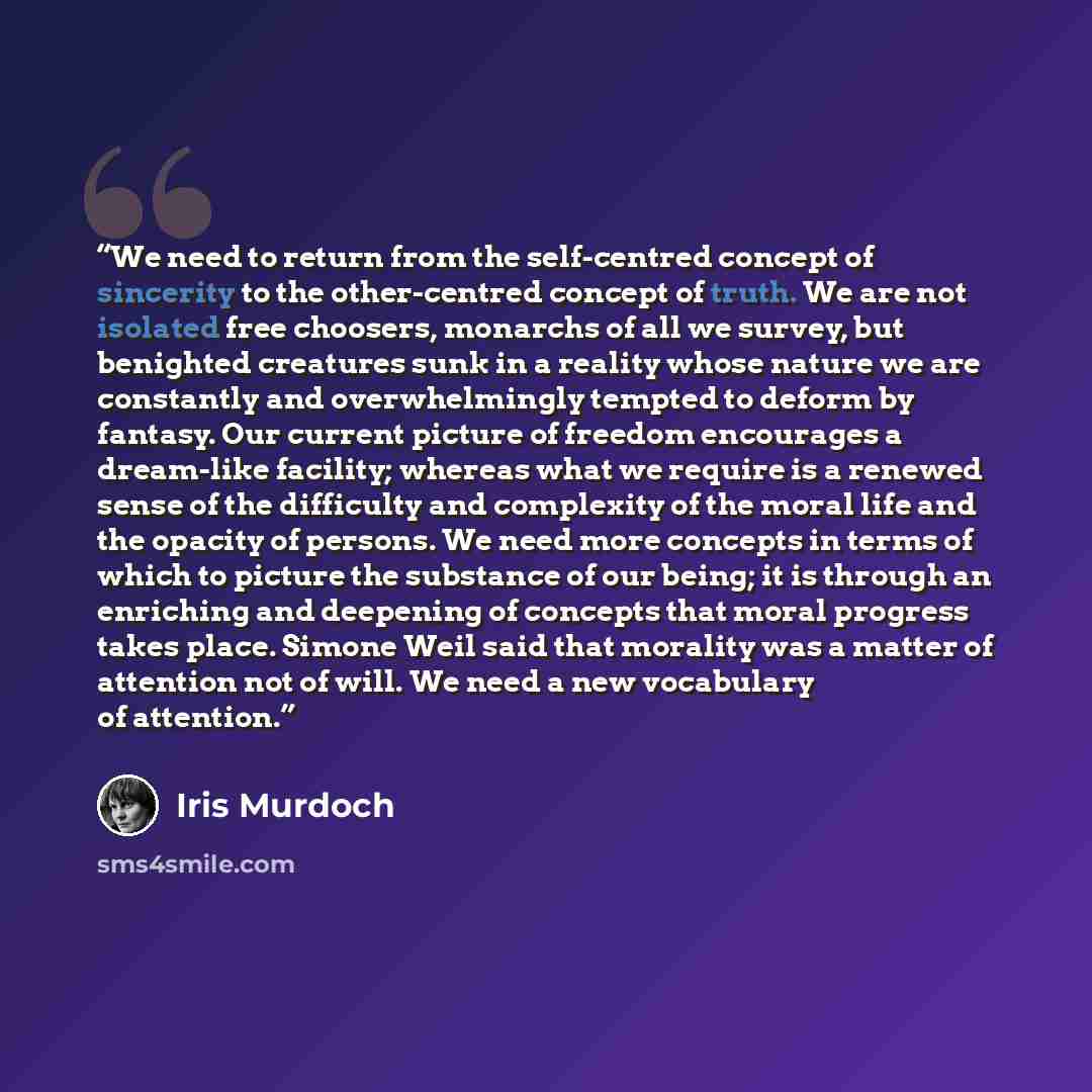 “We need to return from the self-centred concept of sincerity to the other-centred concept of truth. We are not isolated free choosers, monarchs of all we survey, but benighted creatures sunk in a reality whose nature we are constantly and overwhelmingly tempted to deform by fantasy. Our current…” quote by Iris Murdoch