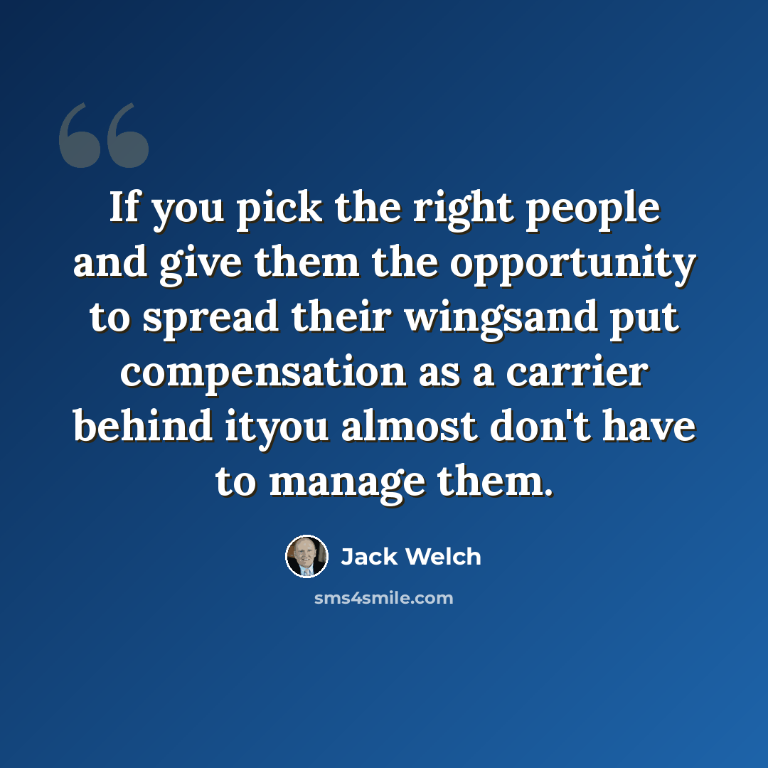 “If you pick the right people and give them the opportunity to spread their wingsand put compensation as a carrier behind ityou almost don't have to manage them.” quote by Jack Welch