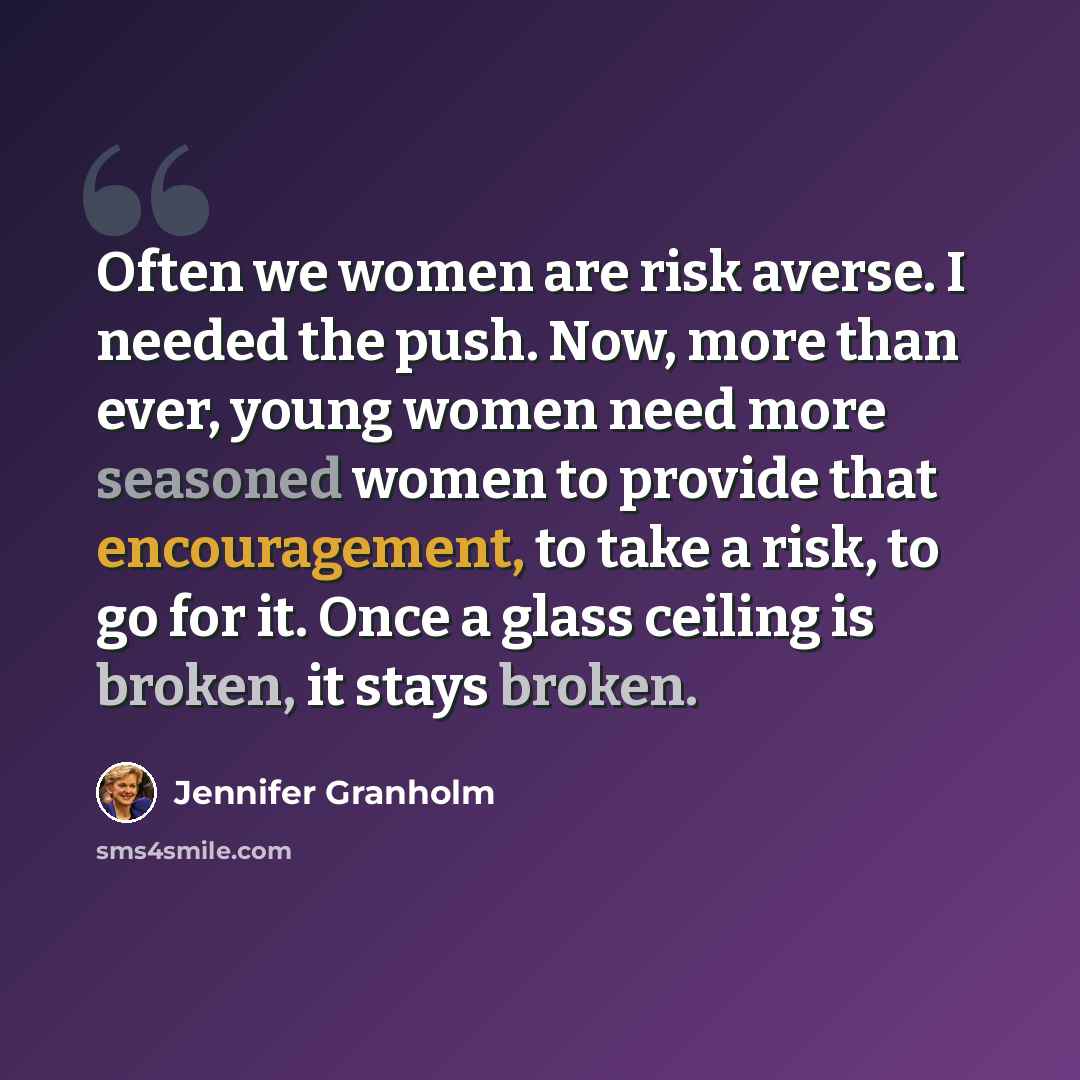 “Often we women are risk averse. I needed the push. Now, more than ever, young women need more seasoned women to provide that encouragement, to take a risk, to go for it. Once a glass ceiling is broken, it stays broken.” quote by Jennifer Granholm