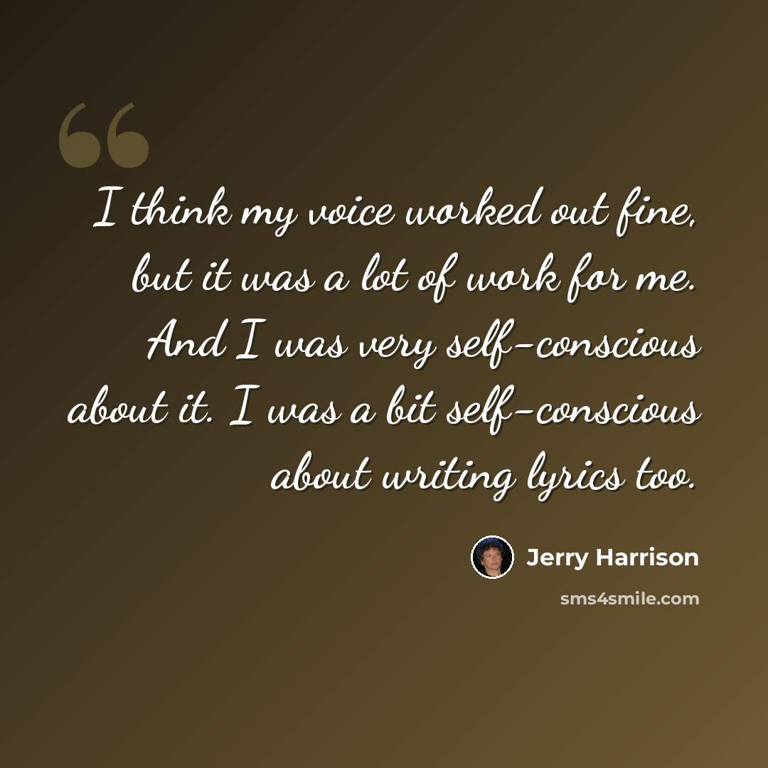 “I think my voice worked out fine, but it was a lot of work for me. And I was very self-conscious about it. I was a bit self-conscious about writing lyrics too.” quote by Jerry Harrison