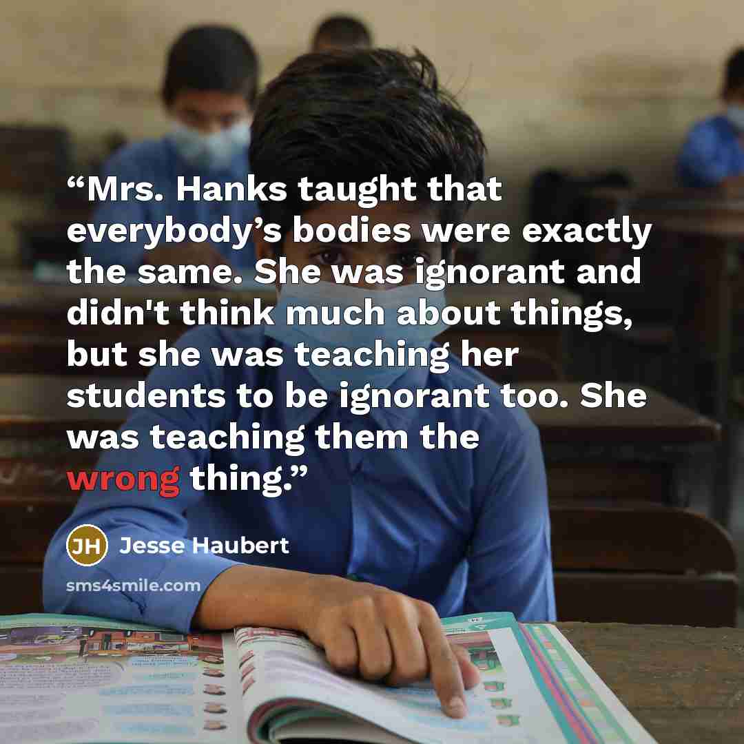 “Mrs. Hanks taught that everybody’s bodies were exactly the same. She was ignorant and didn't think much about things, but she was teaching her students to be ignorant too. She was teaching them the wrong thing.” quote by Jesse Haubert