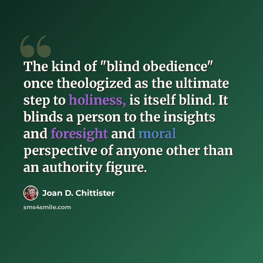 “The kind of "blind obedience" once theologized as the ultimate step to holiness, is itself blind. It blinds a person to the insights and foresight and moral perspective of anyone other than an authority figure.” quote by Joan D. Chittister