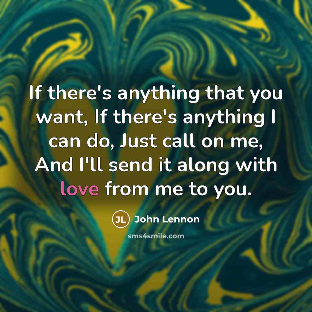 “If there's anything that you want, If there's anything I can do, Just call on me, And I'll send it along with love from me to you.” quote by John Lennon